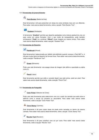 Ferramentas Web, Web 2.0 e Software Livre em EVT
Estudo sobre a integração de ferramentas digitais no currículo da disciplina de Educação Visual e Tecnológica
14
9.4. Ferramentas de preenchimento:
Paint Bucker (Balde de tinta)
Esta ferramenta é útil para preencher em áreas de cores similares mas com cor diferente.
Para saber mais acerca desta ferramenta, visite a secção “Paint Bucker Tool”.
Gradient (Gradação)
A ferramenta “Gradient” permite que desenhe gradações (uma mistura gradual de uma cor
para outra) em vários formatos. Com o seu modo de transparência, pode também
enfraquecer (“Fade”) ou combinar (“Blend”) duas imagens ao mesmo tempo. Para saber
mais acerca desta ferramenta, visite a secção “Gradient Tool”.
9.5. Ferramentas de Desenho:
Paintbrush (Pincel)
Esta ferramenta é seleccionada por defeito (pré-definida) quando começa o Paint.NET e, é
útil para muitos tipos de desenho de formas livres. Para saber mais acerca desta ferramenta,
visite a secção “Paintbrush Tool”.
Eraser (Borracha)
Pode usar esta ferramenta +ara apagar áreas da imagem (ele define a opacidade ou alpha
como 0).
Pencil (Lápis)
Esta ferramenta permite que edite a camada (layer) que está activa, pixel por pixel. Para
saber mais acerca desta ferramenta, visite a secção “Pencil Tool”.
9.6. Ferramentas de Fotografia:
Color Picker (Selector de Cores)
Pode usar esta ferramenta para seleccionar uma cor a partir da camada que está activa e
defini-la como a actual cor primária ou secundária. Para saber mais acerca desta
ferramenta, visite a secção “Color Picker Tool”.
Clone Stamp (Carimbo)
Esta ferramenta é útil para copiar áreas de pixels entre camadas ou dentro da mesma
camada. Para saber mais acerca desta ferramenta, visite a secção “Clone Stamp Tool”.
Recolor Tool (Recolorir)
Esta ferramenta é útil para substituir uma cor por outra. Para saber mais acerca desta
ferramenta, visite a secção “Recolor Tool”.
 