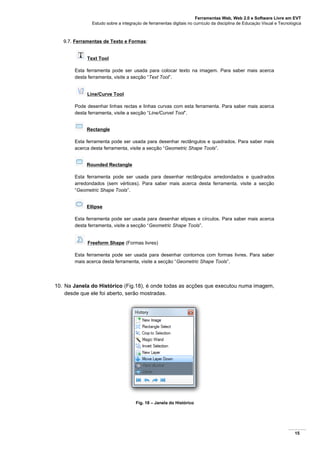 Ferramentas Web, Web 2.0 e Software Livre em EVT
Estudo sobre a integração de ferramentas digitais no currículo da disciplina de Educação Visual e Tecnológica
15
9.7. Ferramentas de Texto e Formas:
Text Tool
Esta ferramenta pode ser usada para colocar texto na imagem. Para saber mais acerca
desta ferramenta, visite a secção “Text Tool”.
Line/Curve Tool
Pode desenhar linhas rectas e linhas curvas com esta ferramenta. Para saber mais acerca
desta ferramenta, visite a secção “Line/Curvet Tool”.
Rectangle
Esta ferramenta pode ser usada para desenhar rectângulos e quadrados. Para saber mais
acerca desta ferramenta, visite a secção “Geometric Shape Tools”.
Rounded Rectangle
Esta ferramenta pode ser usada para desenhar rectângulos arredondados e quadrados
arredondados (sem vértices). Para saber mais acerca desta ferramenta, visite a secção
“Geometric Shape Tools”.
Ellipse
Esta ferramenta pode ser usada para desenhar elipses e círculos. Para saber mais acerca
desta ferramenta, visite a secção “Geometric Shape Tools”.
Freeform Shape (Formas livres)
Esta ferramenta pode ser usada para desenhar contornos com formas livres. Para saber
mais acerca desta ferramenta, visite a secção “Geometric Shape Tools”.
10. Na Janela do Histórico (Fig.18), é onde todas as acções que executou numa imagem,
desde que ele foi aberto, serão mostradas.
Fig. 18 – Janela do Histórico
 