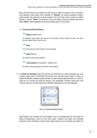 Ferramentas Web, Web 2.0 e Software Livre em EVT
Estudo sobre a integração de ferramentas digitais no currículo da disciplina de Educação Visual e Tecnológica
16
Cada vez que executa uma acção em que muda a imagem ou quando cria ou modifica
uma selecção, esse passo será mostrado no “History”, Se anulou quaisquer acções,
esses passos vão aparecer na parte superior com um fundo cinza e pode ser refeito
usando o recurso “Redo”. Se executar uma nova acção, todas as acções onde foram
feitas “Redo” serão apagadas, para deixar espaço para a nova acção.
10.1. Ícones da Janela de Histórico:
Rewind (desfazer tudo)
Irá desfazer cada acção que executou. Se existem muitas acções na lista, isso pode
demorar algum tempo para terminar.
Undo
Irá anular apenas a última acção que foi executada.
Redo (Refazer)
Irá refazer a última acção desfeita.
Fast Forward (Avanço rápido – Refazer tudo)
Irá refazer todas as acções que tenham sido anuladas.
11. A Janela de Camadas (Fig.19), permite que administre as várias camadas que uma
imagem pode conter no Paint.NET.Há sempre uma camada (Layer) activa, e todos os
desenhos afectam apenas aquela camada. A cada camada deve ser dado um nome e,
pode ter um conjunto de modo de mistura e de opacidade. Também pode fazer uma
camada visível ou invisível através da definição adequada da caixa de selecção.
Fig. 19 – Janela de Camadas (Layers)
Pode pensar nas camadas de uma imagem como a representação de uma pilha de
folhas transparentes, umas em cima das outras. Imagens que estão nas camadas
inferiores serão mostradas no topo dessa pilha apenas se as camadas que estão em
 