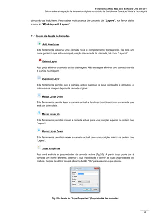 Ferramentas Web, Web 2.0 e Software Livre em EVT
Estudo sobre a integração de ferramentas digitais no currículo da disciplina de Educação Visual e Tecnológica
17
cima não as incluírem. Para saber mais acerca do conceito de “Layers”, por favor visite
a secção “Working with Layers”.
11.1 Ícones da Janela de Camadas:
Add New layer
Esta ferramenta adiciona uma camada nova e completamente transparente. Ela terá um
nome genérico que indica em qual posição da camada foi colocada, tal como “Layer 4”.
Delete Layer
Aqui pode eliminar a camada activa da imagem. Não consegue eliminar uma camada se ela
é a única na imagem.
Duplicate Layer
Esta ferramenta permite que a camada activa duplique os seus conteúdos e atributos, e
coloca-os na imagem depois da camada original.
Merge Layer Down
Esta ferramenta permite levar a camada actual a fundir-se (combinara) com a camada que
está por baixo dela.
Mover Layer Up
Esta ferramenta permitirá mover a camada actual para uma posição superior na ordem dos
“Layers”.
Mover Layer Down
Esta ferramenta permitirá mover a camada actual para uma posição inferior na ordem dos
“Layers”.
Layer Properties
Aqui será exibida as propriedades da camada activa (Fig.20). A partir daqui pode dar à
camada um nome diferente, alternar a sua visibilidade e definir as suas propriedades de
mistura. Depois de definir deverá clicar no botão “Ok” para assumir o que definiu.
Fig. 20 – Janela da “Layer Properties” (Propriedades das camadas)
 