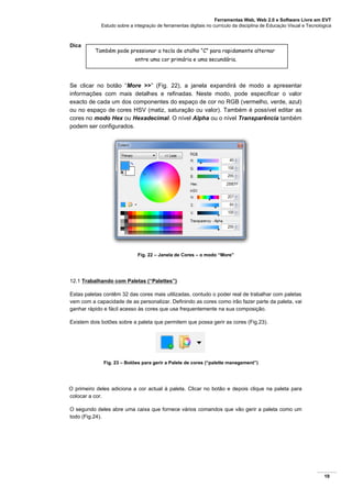 Ferramentas Web, Web 2.0 e Software Livre em EVT
Estudo sobre a integração de ferramentas digitais no currículo da disciplina de Educação Visual e Tecnológica
19
Dica
Se clicar no botão “More >>” (Fig. 22), a janela expandirá de modo a apresentar
informações com mais detalhes e refinadas. Neste modo, pode especificar o valor
exacto de cada um dos componentes do espaço de cor no RGB (vermelho, verde, azul)
ou no espaço de cores HSV (matiz, saturação ou valor). Também é possível editar as
cores no modo Hex ou Hexadecimal. O nível Alpha ou o nível Transparência também
podem ser configurados.
Fig. 22 – Janela de Cores – o modo “More”
12.1 Trabalhando com Paletas (“Palettes”)
Estas paletas contêm 32 das cores mais utilizadas, contudo o poder real de trabalhar com paletas
vem com a capacidade de as personalizar. Definindo as cores como irão fazer parte da paleta, vai
ganhar rápido e fácil acesso às cores que usa frequentemente na sua composição.
Existem dois botões sobre a paleta que permitem que possa gerir as cores (Fig.23).
Fig. 23 – Botões para gerir a Palete de cores (“palette manegement”)
O primeiro deles adiciona a cor actual à paleta. Clicar no botão e depois clique na paleta para
colocar a cor.
O segundo deles abre uma caixa que fornece vários comandos que vão gerir a paleta como um
todo (Fig.24).
Também pode pressionar a tecla de atalho “C” para rapidamente alternar
entre uma cor primária e uma secundária.
 