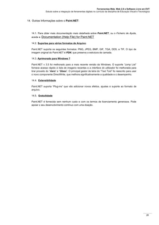 Ferramentas Web, Web 2.0 e Software Livre em EVT
Estudo sobre a integração de ferramentas digitais no currículo da disciplina de Educação Visual e Tecnológica
21
14. Outras Informações sobre o Paint.NET:
14.1. Para obter mais documentação mais detalhada sobre Paint.NET, ou o Ficheiro de Ajuda,
aceda a: Documentation (Help File) for Paint.NET
14.2. Suportes para vários formatos de Arquivo:
Paint.NET suporta os seguintes formatos: PNG, JPEG, BMP, GIF, TGA, DDS, e TIF. O tipo de
imagem original do Paint.NET é PDN, que preserva a estrutura de camada.
14.3. Aprimorado para Windows 7
Paint.NET v 3.5 foi melhorado para a mais recente versão da Windows. O suporte “Jump List”
fornece acesso rápido à lista de imagens recentes e a interface do utilizador foi melhorada para
tirar proveito do “Aero” e “Glass”. O principal gestor de letra do “Text Tool” foi reescrito para usar
o novo componente DirectWrite, que melhora significativamente a qualidade e o desempenho.
14.4. Extensibilidade
Paint.NET suporta “Plug-ins” que vão adicionar novos efeitos, ajustes e suporte ao formato de
arquivo.
14.5. Gratuitidade
Paint.NET é fornecida sem nenhum custo e com os termos de licenciamento generosos. Pode
apoiar o seu desenvolvimento contínuo com uma doação.
 