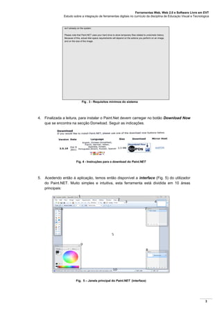 Ferramentas Web, Web 2.0 e Software Livre em EVT
Estudo sobre a integração de ferramentas digitais no currículo da disciplina de Educação Visual e Tecnológica
3
isn't already on the system.
Please note that Paint.NET uses your hard drive to store temporary files related to undo/redo history.
Because of this, actual disk space requirements will depend on the actions you perform on an image,
and on the size of the image.
Fig . 3 - Requisitos mínimos do sistema
4. Finalizada a leitura, para instalar o Paint.Net devem carregar no botão Download Now
que se encontra na secção Donwload. Seguir as indicações.
Fig. 4 - Instruções para o download do Paint.NET
5. Acedendo então à aplicação, temos então disponível a interface (Fig. 5) do utilizador
do Paint.NET. Muito simples e intuitiva, esta ferramenta está dividida em 10 áreas
principais:
Fig. 5 – Janela principal do Paint.NET (interface)
 