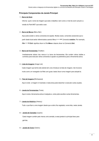 Ferramentas Web, Web 2.0 e Software Livre em EVT
Estudo sobre a integração de ferramentas digitais no currículo da disciplina de Educação Visual e Tecnológica
4
Principais Componentes da Janela Principal:
1 – Barra de título:
Informa qual o nome da imagem que está a trabalhar, bem como o nível de zoom actual e a
versão do Paint.NET que está a usar.
2 – Barra de Menus (Menu Bar):
Aqui pode aceder a vários comandos de opções. Muitas vezes, comandos acessíveis que a
partir deste local serão referenciados usando Menu Comando notation. Por exemplo,
File Exit significa clicar no File Menu e depois clicar no Comando Exit.
3 – Barra de Ferramentas (Toolbar):
Imediatamente abaixo dos menus é a barra de ferramentas. Ele contém vários botões e
controlos para executar vários comandos e ajustar os parâmetros para a ferramenta activa.
4 – Lista de Imagens (Image List):
Cada imagem que tenha sido aberta tem uma miniatura na lista de imagens. Isto funciona
muito como um navegador da Web com guias: basta clicar numa imagem para adoptá-la.
5 – Tela de Imagens (Workspace):
Aqui é onde a imagem é mostrada e nesta área pode desenhar e executar outras acções.
6 – Janela de Ferramentas (Tools):
Aqui é onde a ferramenta activa é realçada e, onde pode escolher outras ferramentas.
7 – Janela de Histórico (History):
Tudo o que fizer a uma imagem desde que a abriu fica registado, numa lista, nesta Janela.
8 – Janela de Camadas (Layers):
Cada imagem contém pelo menos uma camada, e essa janela é a principal área para
geri-las.
9 – Janela de Cores (Colors):
 