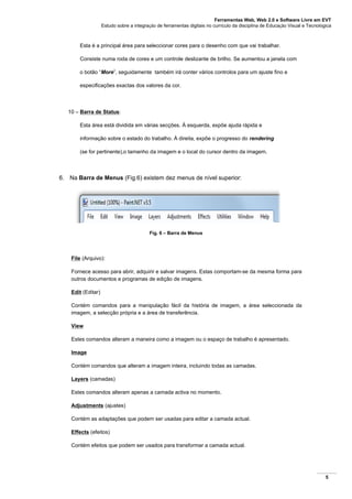 Ferramentas Web, Web 2.0 e Software Livre em EVT
Estudo sobre a integração de ferramentas digitais no currículo da disciplina de Educação Visual e Tecnológica
5
Esta é a principal área para seleccionar cores para o desenho com que vai trabalhar.
Consiste numa roda de cores e um controle deslizante de brilho. Se aumentou a janela com
o botão “More”, seguidamente também irá conter vários controlos para um ajuste fino e
especificações exactas dos valores da cor.
10 – Barra de Status:
Esta área está dividida em várias secções. À esquerda, expõe ajuda rápida e
informação sobre o estado do trabalho. À direita, expõe o progresso do rendering
(se for pertinente),o tamanho da imagem e o local do cursor dentro da imagem.
6. Na Barra de Menus (Fig.6) existem dez menus de nível superior:
Fig. 6 – Barra de Menus
File (Arquivo):
Fornece acesso para abrir, adquirir e salvar imagens. Estas comportam-se da mesma forma para
outros documentos e programas de edição de imagens.
Edit (Editar)
Contém comandos para a manipulação fácil da história de imagem, a área seleccionada da
imagem, a selecção própria e a área de transferência.
View
Estes comandos alteram a maneira como a imagem ou o espaço de trabalho é apresentado.
Image
Contém comandos que alteram a imagem inteira, incluindo todas as camadas.
Layers (camadas)
Estes comandos alteram apenas a camada activa no momento.
Adjustments (ajustes)
Contém as adaptações que podem ser usadas para editar a camada actual.
Effects (efeitos)
Contém efeitos que podem ser usados para transformar a camada actual.
 