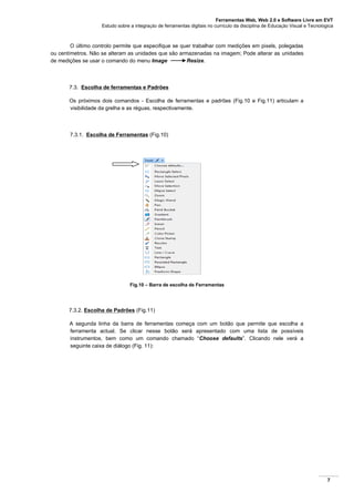 Ferramentas Web, Web 2.0 e Software Livre em EVT
Estudo sobre a integração de ferramentas digitais no currículo da disciplina de Educação Visual e Tecnológica
7
O último controlo permite que especifique se quer trabalhar com medições em pixels, polegadas
ou centímetros. Não se alteram as unidades que são armazenadas na imagem; Pode alterar as unidades
de medições se usar o comando do menu Image Resize.
7.3. Escolha de ferramentas e Padrões
Os próximos dois comandos - Escolha de ferramentas e padrões (Fig.10 e Fig.11) articulam a
visibilidade da grelha e as réguas, respectivamente.
7.3.1. Escolha de Ferramentas (Fig.10)
Fig.10 – Barra de escolha de Ferramentas
7.3.2. Escolha de Padrões (Fig.11)
A segunda linha da barra de ferramentas começa com um botão que permite que escolha a
ferramenta actual. Se clicar nesse botão será apresentado com uma lista de possíveis
instrumentos, bem como um comando chamado “Choose defaults”. Clicando nele verá a
seguinte caixa de diálogo (Fig. 11):
 
