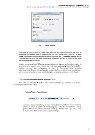 Ferramentas Web, Web 2.0 e Software Livre em EVT
Estudo sobre a integração de ferramentas digitais no currículo da disciplina de Educação Visual e Tecnológica
8
Fig. 11 – Choose defaults
Esta caixa de diálogo pode ser usada para definir as principais configurações da barra de
ferramentas. Pode alterar qualquer ferramenta que fica activa quando inicia o Paint.NET. O botão
“Reset” irá repor todos os valores para os padrões, enquanto que a “Load from Toolbar” terá as
configurações que estão que estão na barra de ferramentas actual e as configurações serão
aplicadas nesta caixa de diálogo.
Versões anteriores do Paint.NET aceitavam automaticamente algumas configurações na barra de
ferramentas entre sessões, como por exemplo, a tolerância “antialiasing” e cor. Na versão 3.0 e
posterior, nenhuma das configurações da barra de ferramentas serão lembradas
automaticamente. Se quer uma configuração na barra de ferramentas para ser lembrado deve
alterar manualmente através desta caixa de diálogo e, em seguida, pressione o botão “Save”.
7.3.2.1 Configuração da Barra de Ferramentas (Fig.11)
Após clicar no “Choose Default”, a caixa contém controlos que permitem que ajuste o
funcionamento da ferramenta actual.
 Formas, Pincel e Preenchimento
Aqui pode seleccionar se a forma deve ser desenhada como uma forma de preenchimento,
contorno ou ambos. O tamanho de traçado do pincel e o tipo de preenchimento pode ser
ajustado. A ferramenta linha/curva também permite que defina o estilo, o que inclui a ponta
do início e do fim, bem como o padrão de pontos e traços.
 