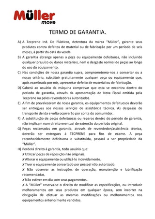 TERMO DE GARANTIA.
A) A Tecprene Ind. De Plásticos, detentora da marca “Müller”, garante seus
produtos contra defeitos de material ou de fabricação por um período de seis
meses, à partir da data da venda.
B) A garantia abrange apenas a peça ou equipamento defeituosa, não incluindo
qualquer prejuízo ou danos materiais, nem o desgaste normal de peças ao longo
do uso do equipamento.
C) Nas condições de nossa garantia supra, comprometemo-nos a consertar ou a
nosso critério, substituir gratuitamente qualquer peça ou equipamento que,
após examinada por nós, apresentar defeito de material ou de fabricação.
D) Caberá ao usuário da máquina comprovar que esta se encontra dentro do
periodo de garantia, através da apresentação de Nota Fiscal emitida pela
Tecprene ou pelos revendedores autorizados.
E) A fim de prevalecerem de nossa garantia, os equipamentos defeituosos deverão
ser entregues aos nossos serviços de assistência técnica. As despesas de
transporte de ida e volta ocorrerão por conta do consumidor.
F) A substituição de peças defeituosas ou reparos dentro do período de garantia,
não implicam num direito eventual de extensão do período original.
G) Peças reclamadas em garantia, através de revendedor/assistência técnica,
deverão ser entregues à TECPRENE para fins de exame. A peça
reconhecidamente defeituosa e substituida, passará a ser propriedade da
“Müller”.
H) Perderá direito à garantia, todo usuário que:
X Utilizar peças de reposição não originais.
X Alterar o equipamento ou utilizá-lo indevidamente.
X Tiver o equipamento consertado por pessoal não autorizado.
X Não observar as instruções de operação, manutenção e lubrificação
recomendadas.
X Não estiver em dia com seus pagamentos.
X A “Müller” reserva-se o direito de modificar as especificações, ou introduzir
melhoramentos em seus produtos em qualquer época, sem incorrer na
obrigação de efetuar as mesmas modificações ou melhoramentos nos
equipamentos anteriormente vendidos.
 