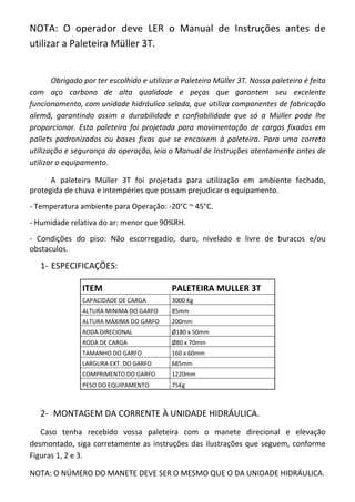 NOTA: O operador deve LER o Manual de Instruções antes de
utilizar a Paleteira Müller 3T.
Obrigado por ter escolhido e utilizar a Paleteira Müller 3T. Nossa paleteira é feita
com aço carbono de alta qualidade e peças que garantem seu excelente
funcionamento, com unidade hidráulica selada, que utiliza componentes de fabricação
alemã, garantindo assim a durabilidade e confiabilidade que só a Müller pode lhe
proporcionar. Esta paleteira foi projetada para movimentação de cargas fixadas em
pallets padronizados ou bases fixas que se encaixem à paleteira. Para uma correta
utilização e segurança da operação, leia o Manual de Instruções atentamente antes de
utilizar o equipamento.
A paleteira Müller 3T foi projetada para utilização em ambiente fechado,
protegida de chuva e intempéries que possam prejudicar o equipamento.
- Temperatura ambiente para Operação: -20°C ~ 45°C.
- Humidade relativa do ar: menor que 90%RH.
- Condições do piso: Não escorregadio, duro, nivelado e livre de buracos e/ou
obstaculos.
1- ESPECIFICAÇÕES:
ITEM PALETEIRA MULLER 3T
CAPACIDADE DE CARGA 3000 Kg
ALTURA MINIMA DO GARFO 85mm
ALTURA MÁXIMA DO GARFO 200mm
RODA DIRECIONAL Ø180 x 50mm
RODA DE CARGA Ø80 x 70mm
TAMANHO DO GARFO 160 x 60mm
LARGURA EXT. DO GARFO 685mm
COMPRIMENTO DO GARFO 1220mm
PESO DO EQUIPAMENTO 75Kg
2- MONTAGEM DA CORRENTE À UNIDADE HIDRÁULICA.
Caso tenha recebido vossa paleteira com o manete direcional e elevação
desmontado, siga corretamente as instruções das ilustrações que seguem, conforme
Figuras 1, 2 e 3.
NOTA: O NÚMERO DO MANETE DEVE SER O MESMO QUE O DA UNIDADE HIDRÁULICA.
 