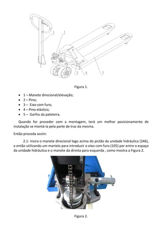 Figura 1.
· 1 – Manete direcional/elevação;
· 2 – Pino;
· 3 – Eixo com furo;
· 4 – Pino elástico;
· 5 – Garfos da paleteira.
Quando for proceder com a montagem, terá um melhor posicionamento de
instalação se montá-la pela parte de traz da mesma.
Então proceda assim:
2.1- Insira o manete direcional logo acima do pistão da unidade hidráulica (346),
e então utilizando um martelo para introduzir o eixo com furo (105) por entre o espaço
da unidade hidráulica e o manete da direita para esquerda , como mostra a Figura 2.
Figura 2.
 