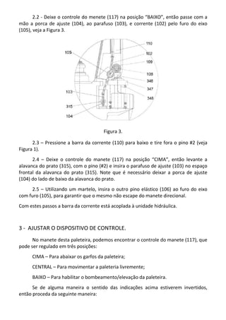 2.2 - Deixe o controle do menete (117) na posição “BAIXO”, então passe com a
mão a porca de ajuste (104), ao parafuso (103), e corrente (102) pelo furo do eixo
(105), veja a Figura 3.
Figura 3.
2.3 – Pressione a barra da corrente (110) para baixo e tire fora o pino #2 (veja
Figura 1).
2.4 – Deixe o controle do manete (117) na posição “CIMA”, então levante a
alavanca do prato (315), com o pino (#2) e insira o parafuso de ajuste (103) no espaço
frontal da alavanca do prato (315). Note que é necessário deixar a porca de ajuste
(104) do lado de baixo da alavanca do prato.
2.5 – Utilizando um martelo, insira o outro pino elástico (106) ao furo do eixo
com furo (105), para garantir que o mesmo não escape do manete direcional.
Com estes passos a barra da corrente está acoplada à unidade hidráulica.
3 - AJUSTAR O DISPOSITIVO DE CONTROLE.
No manete desta paleteira, podemos encontrar o controle do manete (117), que
pode ser regulado em três posições:
CIMA – Para abaixar os garfos da paleteira;
CENTRAL – Para movimentar a paleteria livremente;
BAIXO – Para habilitar o bombeamento/elevação da paleteira.
Se de alguma maneira o sentido das indicações acima estiverem invertidos,
então proceda da seguinte maneira:
 