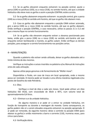 3.1- Se os garfos elevarem enquanto estiverem na posição central, ajuste a
porca (104) no parafuso (103), ou a rosca (318), no sentido horário, até que a unidade
hidráulica não eleve mais os garfos e assim a posição CENTRAL estára correta.
3.2- Se os garfos abaixarem enquanto estiverem na posição central, gire a porca
(104) ou a rosca (318) no sentido anti-horário, até que os garfos não abaixem mais.
3.3- Caso os garfos não abaixarem enquanto a posição CIMA estiver acionado,
gire a porca (104) ou a rosca (318) no sentido horário, até que os garfos abaixem.
Então verifique a posição CENTRAL, e caso necessário, utilize os passos 3.1 e 3.2 até
que a mesma fique no correto funcionamento.
3.4- Se os garfos não elevarem enquanto estiver a alavanca posicionada para
baixo, então gire a porca (104) ou a rosca (318) no sentido anti-horário até que
enquanto estiver bombeando o manete, os garfos subam. Então verifique as demais
posições, para assegurar o correto funcionamento nas posições certas.
4 – MANUTENÇÃO.
Quando a paleteira não estiver sendo utilizada, deixar os garfos abaixados até o
limite mínimo de dos mesmos.
Verifique as instruções e avisos inseridos na paleteira e/ou Manual de Instruções
antes de cada utilização.
Apenas utilize peças genuinas e de fornecimento da “Müller move”.
Disponibilize o fluido, em caso de troca em local apropriado, onde o mesmo
possa ser reciclado. O mesmo pode ser levado à uma oficina mecânica legalizada e/ou
postos de Gasolina da rede Petrobrás.
4.1- Óleo.
Verifique o nível de óleo a cada seis meses. Você pode utilizar um óleo
hidráulico ISO VG32, com viscosidade de 30cSt a 40°C, num volume total de
aproximadamente 0,4 litros.
4.2 – Eliminar o ar da unidade hidráulica.
De alguma maneira o ar pode vir a entrar na unidade hidráulica, em
função do transporte ou durante a montagem do manete. Como consequencia, os
garfos podem não vir a serem elevados enquanto estiverem na posição apropriada. O
ar pode ser removido, da seguinte maneira: deixe o controle na posição CIMA (para
abaixar os garfos) e então movimente a barra e corrente (110), inumeras vezes, para
cima e para baixo.
4.3- Verificação diária.
 