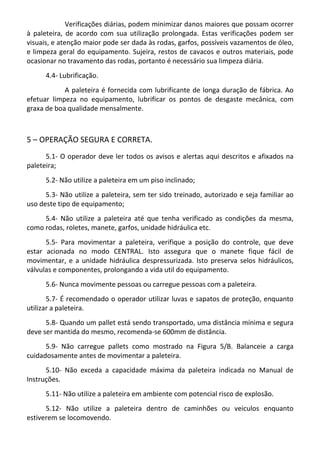 Verificações diárias, podem minimizar danos maiores que possam ocorrer
à paleteira, de acordo com sua utilização prolongada. Estas verificações podem ser
visuais, e atenção maior pode ser dada às rodas, garfos, possíveis vazamentos de óleo,
e limpeza geral do equipamento. Sujeira, restos de cavacos e outros materiais, pode
ocasionar no travamento das rodas, portanto é necessário sua limpeza diária.
4.4- Lubrificação.
A paleteira é fornecida com lubrificante de longa duração de fábrica. Ao
efetuar limpeza no equipamento, lubrificar os pontos de desgaste mecânica, com
graxa de boa qualidade mensalmente.
5 – OPERAÇÃO SEGURA E CORRETA.
5.1- O operador deve ler todos os avisos e alertas aqui descritos e afixados na
paleteira;
5.2- Não utilize a paleteira em um piso inclinado;
5.3- Não utilize a paleteira, sem ter sido treinado, autorizado e seja familiar ao
uso deste tipo de equipamento;
5.4- Não utilize a paleteira até que tenha verificado as condições da mesma,
como rodas, roletes, manete, garfos, unidade hidráulica etc.
5.5- Para movimentar a paleteira, verifique a posição do controle, que deve
estar acionada no modo CENTRAL. Isto assegura que o manete fique fácil de
movimentar, e a unidade hidráulica despressurizada. Isto preserva selos hidráulicos,
válvulas e componentes, prolongando a vida util do equipamento.
5.6- Nunca movimente pessoas ou carregue pessoas com a paleteira.
5.7- É recomendado o operador utilizar luvas e sapatos de proteção, enquanto
utilizar a paleteira.
5.8- Quando um pallet está sendo transportado, uma distância mínima e segura
deve ser mantida do mesmo, recomenda-se 600mm de distância.
5.9- Não carregue pallets como mostrado na Figura 5/B. Balanceie a carga
cuidadosamente antes de movimentar a paleteira.
5.10- Não exceda a capacidade máxima da paleteira indicada no Manual de
Instruções.
5.11- Não utilize a paleteira em ambiente com potencial risco de explosão.
5.12- Não utilize a paleteira dentro de caminhões ou veiculos enquanto
estiverem se locomovendo.
 