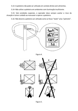 5.13- A paleteira não pode ser utilizada em contato direto com alimentos.
5.14- Não utilize a paleteira em ambientes com iluminação insuficiente.
5.15- Sob condições especiais, o operador deve sempre avaliar o risco da
situação e tomar cuidado ao manusear e operar a paleteira.
5.16- Não deverá a paleteira ser utilizada como se fosse “skate” e/ou “patinete”.
Figura 4.
Figura 5.
 