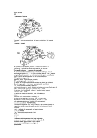 Antes de usar
11
¡
 Ajustando a bateria




Carregue a bateria contra o titular de bateria e deslize-o até que ele
clica.
¡
 Retirar a bateria




Ao apertar o botão [PUSH], deslize a bateria para removê-lo.
 
 Mantenha a bateria com a mão para que ele faz não cair.
Cobrando o tempo e o tempo de gravação
As horas indicadas na tabela a seguir mostram os tempos em um
temperatura de 25 C (77 F) e uma humidade de 60%. Este é apenas
                         
um guia. Se a temperatura for maior ou menor do que o especificado
valor, o tempo de carregamento vai se tornar mais longo.
ATempo de carregamento
BMáximo tempo continuamente gravável
CTempo de gravação intermitente
(O tempo de gravação intermitente se refere ao tempo de gravação
Quando a gravação e interromper operações são repetidas.)
1 h 30 min indica 1 hora e 30 minutos.
 
  As horas indicadas na tabela são estimativas aproximadas. Os tempos de
indica os tempos de gravação quando o visor é usado.
Os tempos entre parênteses indicam o gravável vezes quando
o monitor LCD é usado.
 
  O tempo de gravação se tornará mais curto a seguir
casos:
 
  Quando você usa o visor e o monitor LCD
simultaneamente ao girar o monitor LCD frontward para
Registre-se, usando a função de Exibir de noite 0 lux, etc.
 
  Ao usar esta câmera com monitor LCD iluminado por
pressionando o botão [POWER LCD].
 
  As baterias esquentar após uso ou cobrança. A unidade principal do
o gravador de câmera sendo usado também vai esquentar. Isto é
é normal.
 
  Com a redução da capacidade da bateria, o visor
vai mudar:# # # #
. Se a bateria descarrega, então () irá
Flash.
EMPURRAR
OFF
DIANTE
 
 Não traga objectos metálicos (tais como colares ou
travessas) em contacto com os terminais da bateria. O
terminais podem curto-circuito e gerar calor, e
tocá-los nessa condição pode causar graves
queimaduras.
 