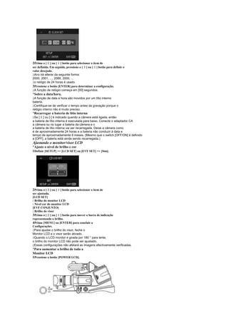 ¥
2Prima o [ ] ou [ ] botão para selecionar o item de
                   £
                                      ¢       §
ser definida. Em seguida, pressione o [ ] ou [ ] botão para definir o
valor desejado.
 
 Ano irá alterar da seguinte forma:
2000, 2001, ..., 2089, 2000, ...
 
 o relógio de 24 horas é usado.
3Pressione o botão [ENTER] para determinar a configuração.
 
 A função de relógio começa em [00] segundos.
¡
 Sobre a data/hora.
 
 A função de data e hora são movidos por um lítio interno
bateria.
 
 Certifique-se de verificar o tempo antes da gravação porque o
relógio interno não é muito preciso.
¡
 Recarregar a bateria de lítio interna
     
 Se [ ] ou [-] é indicado quando a câmera está ligada, então
a bateria de lítio interna é executada para baixo. Conecte o adaptador CA
a câmera ou no lugar a bateria da câmera e o
a bateria de lítio interna vai ser recarregada. Deixe a câmera como
é de aproximadamente 24 horas e a bateria irão conduzir à data e
tempo de aproximadamente 6 meses. (Mesmo que o switch [OFF/ON] é definido
a [OFF], a bateria está ainda sendo recarregada.)
Ajustando o monitor/visor LCD
¡
 Ajuste o nível de brilho e cor
1Definir [SETUP]  [LCD SET] ou [EVF SET]  [Sim].




           ¢      §
2Prima o [ ] ou [ ] botão para selecionar o item de
ser ajustada.
[LCD SET]
: Brilho do monitor LCD
: Nível cor do monitor LCD
[EVF CONJUNTO]
: Brilho do visor
           ¥
3Prima o [ ] ou [ ] botão para mover a barra de indicação
                   £
representando o brilho.
4Prima [MENU] ou [ENTER] para concluir a
Configurações.
 
  Para ajustar o brilho do visor, feche o
Monitor LCD e o visor serão ativado.
 
  Quando o LCD monitor é girada por 180 ° para lente,
o brilho do monitor LCD não pode ser ajustado.
 
  Essas configurações não afetará as imagens efectivamente verificadas.
¡
 Para aumentar o brilho de toda a
Monitor LCD
1Pressione o botão [POWER LCD].
 