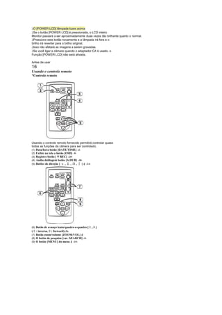  
 O [POWER LCD] lâmpada luzes acima
 
 Se o botão [POWER LCD] é pressionada, o LCD inteiro
Monitor passará a ser aproximadamente duas vezes tão brilhante quanto o normal.
 
 Pressione este botão novamente e a lâmpada irá fora e o
brilho irá reverter para o brilho original.
 
 Isso não afetará as imagens a serem gravadas.
 
 Se você ligar a câmera quando o adaptador CA é usado, o
Função [POWER LCD] não será ativada.

Antes de usar
16
Usando o controle remoto
¡
 Controle remoto




Usando o controle remoto fornecido permitirá controlar quase
todas as funções da câmera para ser controlado.
(1) Data/hora botão [DATE/TIME] -4-
(2) Exibir na tela o botão [OSD] -9-
(3) Registro botão [ ¥ REC] -20-
(4) Áudio dublagem botão [A.DUB] -30-
(5) Botões de direção [
                         ,  ,   ¨, ] ¢ -14-




                                              
(6) Botão de avanço lento/quadro-a-quadro [       ,      ]
    
( : inversa, : forward)-26-
            
(7) Botão zoom/volume [ZOOM/VOL] ¢
(8) O botão de pesquisa [var. SEARCH] -9-
(9) O botão [MENU] do menu ¢ -14-
 