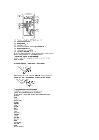 (10)Photoshot botão [Foto SHOT] (não operável)
                                ¦
(11)Botão rebobinar/revisão [ ]
(12)Botão de pausa [ ]  ¤
(13)Botão Parar [   ¨ ]
(14)Botão de iniciar/parar gravação [START/STOP] ¢
(15)Botão reprodução [ ]    £
(16)Fast forward/cue botão [ ]  ©
(17)Botão Enter [ENTER] ¢ -13- , -14-
¢ significa que esses botões funcionam da mesma maneira como o
botões correspondentes no gravador de câmera.
¡
    Instale uma bateria de tipo de moeda
Instale a bateria de moeda-tipo fornecida no controle remoto
antes de usá-lo.

1Enquanto pressiona a rolha1retirar a bateria titular




.
2Definir a tipo de moeda da bateria (CR2025) com seu (    ) marca
voltado para cima e obter o suporte da bateria de volta no lugar.




¡
    Intervalo utilizável de telecomando
 
 a distância entre a câmera e o controle remoto:
Dentro de aproximadamente 5m (15 metros)
Ângulo: aprox. 10 acima e 15 para baixo, esquerda e direita
                               
PARAR
OSD

 / REW
AINDA ADV
DATA /
TEMPO
VOL
ZOOM
¥REC
FOTO
TIRO
INICIAR /
PARAR
A.DUB
JOGAR
PAUSA
FF /   
AINDA ADV
DIGITE
VAR.
SEARCHMENU
 