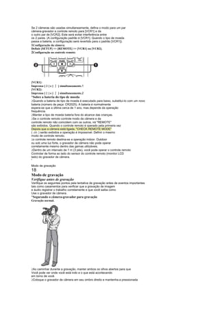 Se 2 câmeras são usadas simultaneamente, defina o modo para um par
câmera-gravador e controle remoto para [VCR1] e da
o outro par de [VCR2]. Este será evitar interferência entre
os 2 pares. (A configuração padrão é [VCR1]. Quando o tipo de moeda
passa a bateria, a configuração será revertido para o padrão [VCR1]).
1Configuração da câmera:
Definir [SETUP]  [REMOTE]  [VCR1] ou [VCR2].
2Configuração no controle remoto:




[VCR1]:
Imprensa [      ]e[   ¨   ] simultaneamente.1
[VCR2]:
             
Imprensa [       ]e[   ¨   ] simultaneamente.2
¡
    Sobre a bateria do tipo de moeda
 
  Quando a bateria de tipo de moeda é executado para baixo, substituí-lo com um novo
bateria (número de peça: CR2025). A bateria é normalmente
espera-se que a última cerca de 1 ano, mas depende da operação
frequência.
 
  Manter a tipo de moeda bateria fora do alcance das crianças.
 
  Se o controle remoto controle modo da câmera e da
controle remoto não coincidem com os outros, irá REMOTE
são exibidos. Quando o controle remoto é operado pela primeira vez
Depois que a câmera está ligada, CHECK REMOTE MODE
( -33- ) serão exibidos e operação é impossível. Definir o mesmo
modo de controle remoto.
 
  o controle remoto destina-se a operação indoor. Outdoor
ou sob uma luz forte, o gravador de câmera não pode operar
corretamente mesmo dentro das gamas utilizáveis.
 
  Dentro de um intervalo de 1 m (3 pés), você pode operar o controle remoto
Controlar de forma ao lado do sensor do controle remoto (monitor LCD
lado) do gravador de câmera.
S




Modo de gravação
18
Modo de gravação
Verifique antes de gravação
Verifique os seguintes pontos pela tentativa de gravação antes de eventos importantes
tais como casamentos para verificar que a gravação de imagem
e áudio registrar o trabalho corretamente e que você saiba como
Use o gravador de câmera.
¡
    Segurando o câmera-gravador para gravação
Gravação normal.




 
 Ao caminhar durante a gravação, manter ambos os olhos abertos para que
Você pode ver onde você está indo e o que está acontecendo
em torno de você.
 
 Coloque o gravador de câmera em seu ombro direito e mantenha-a pressionada
 