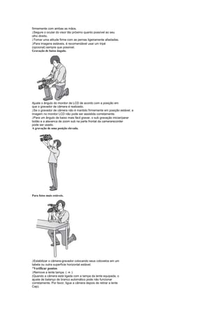firmemente com ambas as mãos.
 
  Segure o ocular do visor tão próximo quanto possível ao seu
olho direito.
 
  Tomar uma atitude firme com as pernas ligeiramente afastadas.
 
  Para imagens estáveis, é recomendável usar um tripé
(opcional) sempre que possível.
Gravação de baixo ângulo.




Ajuste o ângulo do monitor de LCD de acordo com a posição em
que o gravador de câmera é realizado.
 
 Se o gravador de câmera não é mantido firmemente em posição estável, a
imagem no monitor LCD não pode ser assistida corretamente.
 
 Para um ângulo de baixo mais fácil gravar, o sub gravação iniciar/parar
botão e a alavanca de zoom sub na parte frontal da camerarecorder
pode ser usado.
A gravação de uma posição elevada.




Para fotos mais estáveis.




 
 Estabilizar o câmera-gravador colocando seus cotovelos em um
tabela ou outra superfície horizontal estável.
¡
 Verificar pontos
 
 Remove a lente tampa. ( -9- )
(Quando a câmera está ligada com a tampa da lente equipada, o
ajuste de balanço de branco automático pode não funcionar
corretamente. Por favor, ligue a câmera depois de retirar a lente
Cap).
 