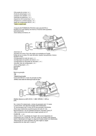  
 Grip ajuste de correia ( -9- )
 
 Fonte de alimentação ( -10- )
 
 Coloque uma cassete ( -12- )
 
 Definição de data/hora ( -15- )
 
 Ajuste de LCD monitor/visor ( -15- )
 
 Prepara-se o controle remoto ( -16- )
 
 Modo de configuração SP/LP ( -19- )
¡
 Sobre o modo auto

 
 Conjunto [AUTO/MANUAL/FOCUS] mudar para [AUTO], e
equilíbrio de cores (balanço de branco) e focando serão ajustados
automaticamente.
 
 Auto balanço de branco:-39-




 
 Auto foco:-39-
 
 Equilíbrio de cores e foco não podem ser ajustadas em função
fontes de luz ou cenas. Em caso afirmativo, ajustar manualmente o branco
equilíbrio e foco.
 
 Configuração do modo de cena ( -2- )
 
 Configuração de equilíbrio de branco ( -4- )
 
 Configuração de velocidade de obturador ( -25- )
 
 Iris/obter valor de configuração ( -25- )
 
 Foco configuração ( -25- )
Automático
Manual
FOCO

Modo de gravação
19
¡
 Modo de gravação
Você pode alternar o modo de gravação de fitas.
 
 Defina como modo de leitura/gravação de fitas.




1Definir [básico] ou [ADVANCE]  [REC SPEED]  [SP] ou
[LP].

Se o modo LP é selecionado, o tempo de gravação será 1,5 vezes
o modo de SP, mas algumas funções serão desativados.
 
 É recomendável usar o modo de SP para gravação importantes.
 
 Para expor totalmente as performances de modo LP, nós
Recomendamos o uso de cassetes Panasonic marcados modo LP.
 
 Não é possível ao dub áudio para imagem gravado em LP
modo de . ( -30- )
 
 Modo in the LP, a qualidade da imagem não vai ser degradada em
comparação com o modo SP, mas com ruídos de mosaico pode aparecer
sobre a reprodução de imagem ou algumas funções podem ser desativadas.
 
 Reprodução em outros aparelhos de vídeo digital ou digital
equipamento de vídeo sem o modo LP
 