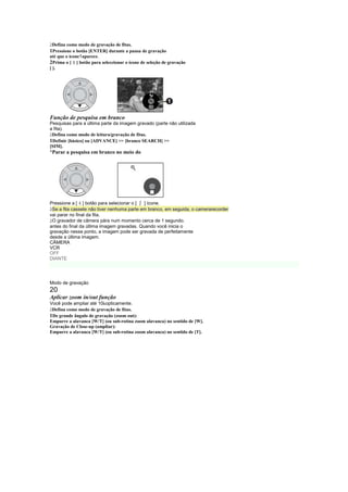  
 Defina como modo de gravação de fitas.
1Pressione o botão [ENTER] durante a pausa de gravação
até que o ícone1aparece.
           §
2Prima o [ ] botão para seleccionar o ícone de seleção de gravação
[ ].




Função de pesquisa em branco
Pesquisas para a última parte da imagem gravado (parte não utilizada
a fita).
 
 Defina como modo de leitura/gravação de fitas.
1Definir [básico] ou [ADVANCE]  [branco SEARCH] 
[SIM].
¡
 Parar a pesquisa em branco no meio do




               §
Pressione a [ ] botão para selecionar o [  ¨] ícone.
 
 Se a fita cassete não tiver nenhuma parte em branco, em seguida, o camerarecorder
vai parar no final da fita.
 
 O gravador de câmera pára num momento cerca de 1 segundo.
antes do final da última imagem gravadas. Quando você inicia o
gravação nesse ponto, a imagem pode ser gravada de perfeitamente
desde a última imagem.
CÂMERA
VCR
OFF
DIANTE




Modo de gravação
20
Aplicar zoom in/out função
Você pode ampliar até 10 opticamente.
 
 Defina como modo de gravação de fitas.
1De grande ângulo de gravação (zoom out):
Empurre a alavanca [W/T] (ou sub-rotina zoom alavanca) no sentido de [W].
Gravação de Close-up (ampliar):
Empurre a alavanca [W/T] (ou sub-rotina zoom alavanca) no sentido de [T].
 