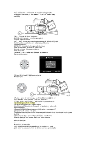 Você pode ajustar a sensibilidade do microfone para gravação.
1Conjunto [ADVANCE]  [MIC LEVEL]  [AUTO], [SET AGC] !
ou [SET].




 
 AGC *: controle de ganho automático
[AUTO]: AGC é ativado e o nível de gravação é
ajustado automaticamente.
     !
[SET AGC]: O nível de gravação desejada pode ser definido. AGC será
também podem ser ativados para reduzir a quantidade de
distorção na música.
[SET]: AGC não está ativada e gravação tão natural
pode ser executada. Ajuste de tal forma que o
som não vai haver distorções no máximo
nível de volume.
          ¥
2Prima o [ ] ou [ ] botão para aumentar ou diminuir a
                   £
barras do valor ganho.




3Prima [MENU] ou [ENTER] para concluir a
Configurações.




 
 Ajustar o ganho de valor para que os últimos 3 barras de [a] não vai
a luz vermelha. (Caso contrário, o som está distorcido.)
                              !
 O [MIC LEVEL] ([AUTO], [SET AGC] ou [SET]) configuração em
o [MENU de gravação de TAPE] e
[MENU de reprodução TAPE] será o mesmo.
(Nível de sensibilidade do microfone pode ser ajustado em cada modo
separadamente.)
 
 Quando [MIC ZOOM] é definida como [ON], definir o zoom para o [T]
posição antes de realizar este ajuste.
 
 Selecione uma configuração mais baixa para ganho de valor ou um conjunto [MIC LEVEL] para
[AUTO].
 
 É recomendável que você verifique através dos auscultadores
antes da gravação para garantir que o som não é distorcido

Modo de gravação
21
Gravação de si mesmo
Você pode registrar-se durante a exibição no monitor LCD. Você
pode gravar as pessoas na frente da câmera durante a apresentação
 