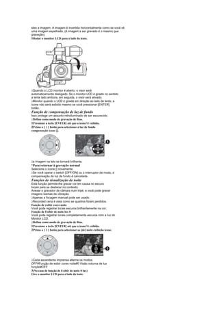 eles a imagem. A imagem é invertida horizontalmente como se você vê
uma imagem espelhada. (A imagem a ser gravado é o mesmo que
gravação).
1Rodar o monitor LCD para o lado da lente.




 
 Quando o LCD monitor é aberto, o visor será
automaticamente desligado. Se o monitor LCD é girado no sentido
a lente lado embora, em seguida, o visor será ativado.
 
 Monitor quando o LCD é girada em direção ao lado de lente, a
ícone não será exibido mesmo se você pressionar [ENTER]
botão.
Função de compensação de luz de fundo
Isso protege um assunto retroiluminado de ser escurecido.
 
 Defina como modo de gravação de fitas.
1Pressione a tecla [ENTER] até que o ícone1é exibido.
2Prima o [ ] botão para selecionar a luz de fundo
           £
compensação ícone [].




 
 a imagem na tela se tornará brilhante.
¡
 Para retornar à gravação normal
Selecione o ícone [] novamente.
 
 Se você operar o switch [OFF/ON] ou o interruptor de modo, a
compensação de luz de fundo é cancelada.
Funções de visualização de noite
Esta função permite-lhe gravar cor em causa no escuro
locais para se destacar no contexto.
Anexar o gravador de câmara num tripé, e você pode gravar
imagens isentas de vibração.
 
  Apenas a focagem manual pode ser usado.
 
  Recorded cena é vista como se quadros foram perdidos.
Função de exibir cores noite
Você pode registrar locais escuros brilhantemente na cor.
Função de Exibir de noite lux 0
Você pode registrar locais completamente escuros com a luz do
Monitor LCD.
 
  Defina como modo de gravação de fitas.
1Pressione a tecla [ENTER] até que o ícone1é exibido.
           ¢
2Prima o [ ] botão para selecionar os [de] noite exibição ícone.




 
 Cada ascendente imprensa alterna os modos.
OFF#Função de exibir cores noite#0 Visão noturna de lux
função#OFF
3(No caso de função de Exibir de noite 0 lux)
Gire o monitor LCD para o lado da lente.
 