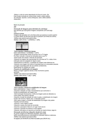  
 Reduz o ruído do vento dependendo da força do vento. (Se
Esta função é ativada em ventos fortes, talvez o efeito estéreo
ser reduzido. Quando o vento enfraquece, será o efeito estéreo
restaurado).
B




Modo de gravação
23
Gravação de imagens para televisão de ecrã largo
Isso permite que você gravar imagens compatíveis com ecrã largo
TVs.
Função de cinema
Imagens são gravadas com uma faixa preta que aparece na parte superior
e a parte inferior da tela para que eles se parecem com filmes de cinema.
 
 Defina como modo de gravação de fitas.
1Definir [ADVANCE]  [CINEMA]  [ON].




¡
    Para cancelar a função de cinema
Definir [ADVANCE]  [CINEMA]  [OFF].
 
  Imagens reproduzidas variam de acordo com a TV ligada.
Por favor consulte o manual de instruções para a sua TV.
 
  Esta função não amplia o intervalo de gravação.
 
  Quando as imagens são reproduzidas em uma tela de TV, a data e hora
indicação pode ser apagada em alguns casos.
 
  Dependendo do televisor, a qualidade da imagem pode deteriorar-se.
 
  Quando uma imagem de cinema é importada para um computador pessoal,
a imagem importada pode não ser exibida corretamente,
Dependendo do software em usado.
Função de estabilizador de imagem
Reduz a imagem agitando devido à mão movimento quando
gravação.
 
 Defina como modo de gravação de fitas.
1Definir [ADVANCE]  [sie]  [ON].




¡
    Para cancelar a função de estabilizador de imagem
Definir [ADVANCE]  [sie]  [OFF].
 
 Quando é utilizado um tripé, recomendamos que você ativar o
função de estabilizador de imagem fora.
 
 Sob iluminação fluorescente, o brilho da imagem pode ser alterados ou
cores podem não parecer naturais.
 
 Quando a função de exibição de noite é usada, o estabilizador de imagem
função não funciona. Nesse caso, a indicação [] pisca.
 
 Nos casos a seguir, a função de estabilizador de imagem não podem
Trabalhe de forma eficaz.
 
 Quando o zoom digital é usado
 
 Quando é usada uma lente de conversão
 
 Quando a gravação é feita em um lugar muito escuro
 
 Quando o gravador de câmera é muito agitado
 
 Quando você grava um assunto se movendo ao mesmo tempo, segui-lo
Gravação em diversas situações (modo de cena)
Ao gravar imagens em diferentes situações, esse modo
define automaticamente as velocidades do obturador óptima e aberturas.
 
 Defina como modo de gravação de fitas.
1Conjunto [AUTO/MANUAL/FOCUS] mudar para [MANUAL].
 