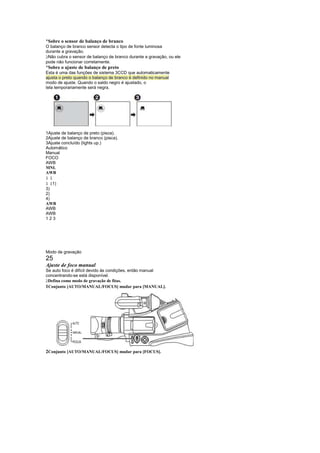 ¡
 Sobre o sensor de balanço de branco
O balanço de branco sensor detecta o tipo de fonte luminosa
durante a gravação.
 
 Não cubra o sensor de balanço de branco durante a gravação, ou ele
pode não funcionar corretamente.
¡
 Sobre o ajuste de balanço de preto
Esta é uma das funções de sistema 3CCD que automaticamente
ajusta o preto quando o balanço de branco é definido no manual
modo de ajuste. Quando o saldo negro é ajustado, o
tela temporariamente será negra.




1Ajuste de balanço de preto (pisca).
2Ajuste de balanço de branco (pisca).
3Ajuste concluído (lights up.)
Automático
Manual
FOCO
AWB
MNL
AWB
£ £
£ £1)
3)
2)
4)
AWB
AWB
AWB
123




Modo de gravação
25
Ajuste de foco manual
Se auto foco é difícil devido às condições, então manual
concentrando-se está disponível.
 
 Defina como modo de gravação de fitas.
1Conjunto [AUTO/MANUAL/FOCUS] mudar para [MANUAL].




2Conjunto [AUTO/MANUAL/FOCUS] mudar para [FOCUS].
 