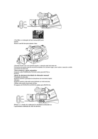  
 The MNL e a indicação de foco manual [MF] será
exibida.
3Girar o anel de foco para ajustar o foco.




 
 Quando focado com uma grande angular, o assunto pode não estar em
Concentre-se quando esta se encontra ampliada. Em primeiro lugar, zoom sobre o assunto e então
concentrar-se sobre ela.
¡
 Para restaurar o ajuste automático
Conjunto a [AUTO/MANUAL/FOCUS] mudar para [AUTO] ou
[FOCO].
Ajuste de abertura/velocidade de obturador manual
Velocidade do obturador
Ajustá-la durante a gravação de disciplinas de movimento rápido.
Abertura
Ajustá-la quando a tela está muito brilhante ou muito escuras.
 
 Defina como modo de gravação de fitas.
1Conjunto [AUTO/MANUAL/FOCUS] mudar para [MANUAL].




          §
2Prima o [ ] botão até a indicação de velocidade do obturador ou
é apresentada a indicação do valor de abertura.
 