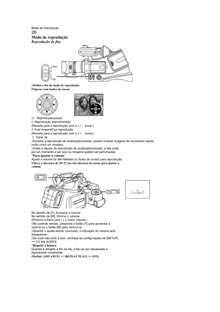 Modo de reprodução
26
Modo de reprodução
Reprodução de fita




 
 Defina a fita de modo de reprodução.
1Operar com botões de cursor.




 / : Reprodução/pausa
¤£
 ¦
 : Reprodução rewind/revisão
(Reverte para a reprodução com o / ícone.)
                                    ¤ £
©: Fast forward/Cue reprodução
(Reverte para a reprodução com o / ícone.)
                                    ¤ £
¨  : Parar de
  
 Durante a reprodução de sinalização/revisão, podem mostrar imagens de movimento rápido
ruído como um mosaico.
 
 Antes e depois da reprodução de sinalização/revisão, a tela pode
por um momento a ser azul ou imagens podem ser perturbadas.
¡
 Para ajustar o volume
Ajuste o volume do alto-falantes ou fones de ouvido para reprodução.
1Move a alavanca de [W/T] (ou sub alavanca de zoom) para ajustar a
volume.




No sentido de [T]: Aumenta o volume
No sentido de [W]: Diminui o volume
                        !
(Próximo a barra para [ ], maior volume.)
 
 No controle remoto, pressione o botão [T] para aumentar a
volume ou o botão [W] para diminuí-la.
 
 Quando o ajuste estiver concluído, a indicação do volume será
desaparece.
 
 Se você não ouve o som, verifique as configurações de [SETUP]
 [12 bits AUDIO].
¡
 Repetir a leitura
Quando é atingido o fim da fita, a fita vai ser rebobinada e
reproduzido novamente.
1Definir [ADVANCE]  [REPEAT PLAY]  [ON].
 