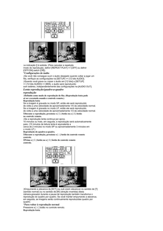  
 a indicação [] é exibida. (Para cancelar a repetição
modo de reprodução, definir [REPEAT PLAY]  [OFF] ou definir
[OFF/ON] switch [Off]).
¡
 Configurações de áudio
 
  Se você não consegue ouvir o áudio desejado quando voltar a jogar um
fita, verifique as configurações na [SETUP]  [12 bits AUDIO].
 
  Quando você grava ou copiar o áudio em [12 bits] e [SETUP]
 [12 bits AUDIO]  [MIX], o áudio será reproduzido
som estéreo, independentemente das configurações na [AUDIO OUT].
Lenta reprodução/quadro-a-quadro
reprodução
 
 Definido como modo de reprodução de fita. (Reprodução lenta pode
só ser executada usando o controle remoto.)
Reprodução lenta
Se a imagem é gravada no modo SP, então ele será reproduzido
de volta a uma velocidade de aproximadamente 1/5 da velocidade normal.
Se a imagem é gravada no modo LP, então ele será reproduzido
de volta a uma velocidade de aproximadamente 1/3 da velocidade normal.
                                   
1Durante a reprodução, pressione o [ ] botão ou a [ ] botão
                                                 
no controle remoto.
 
 Se a reprodução lenta continua por aprox.
10 minutos ou mais, em seguida, a reprodução será automaticamente
pare. (10 minutos de leitura lenta é equivalente a
cerca de 2 minutos no modo SP ou aproximadamente 3 minutos em
o modo LP.)
Reprodução do quadro-a-quadro.
1Durante a reprodução, pressione o [ ] botão do controle remoto
                                   ¤
controle.
          
2Prima o [ ] botão ou a [ ] botão do controle remoto
                         
controle.




 
 Empurrando a alavanca de [W/T] (ou sub zoom alavanca) no sentido de [T]
(sentido normal) ou no sentido de [W] (direção invertida) desta
câmera-gravador durante a pausa de reprodução também transforma o
reprodução do quadro por quadro. Se você manter empurrando a alavanca,
em seguida, as imagens serão continuamente reproduzidas quadro por
quadro.
¡
 Para voltar à reprodução normal
Pressione a [ ] botão no controle remoto.
              £
Reprodução lenta
 