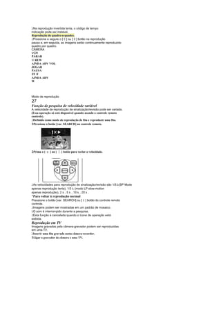  
  Na reprodução invertida lenta, o código de tempo
indicação pode ser instável.
Reprodução do quadro-a-quadro.
                               
  Pressione e segure o [ ] ou [ ] botão na reprodução
                                       
pausa e, em seguida, as imagens serão continuamente reproduzido
quadro por quadro.
CÂMERA
VCR
PARAR

  / REW
AINDA ADV VOL
JOGAR
PAUSA
FF / 
AINDA ADV
W




Modo de reprodução
27
Função de pesquisa de velocidade variável
A velocidade de reprodução de sinalização/revisão pode ser variada.
(Essa operação só está disponível quando usando o controle remoto
controle).
 
 Definido como modo de reprodução de fita e reproduzir uma fita.
1Pressione o botão [var. SEARCH] no controle remoto.




2Prima o [      ] ou [   ¨   ] botão para variar a velocidade.




 
 As velocidades para reprodução de sinalização/revisão são 1/5. (SP Mode
apenas reprodução lenta), 1/3 (modo LP slow-motion
apenas reprodução), 2 , 5 , 10 , 20 .
¡
 Para voltar à reprodução normal
Pressione o botão [var. SEARCH] ou [ ] botão do controle remoto
                                               £
controle.
 
 Imagens podem ser mostradas em um padrão de mosaico.
 
 O som é interrompido durante a pesquisa.
 
 Esta função é cancelada quando o ícone de operação está
exibida.
Reprodução em TV
Imagens gravadas pela câmera-gravador podem ser reproduzidas
em uma TV.
 
 Inserir uma fita gravada nesta câmera-recorder.
1Ligar o gravador de câmera e uma TV.
 