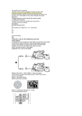 seu aparelho de TV e gravador.
 
  Quando você não precisa indicações funcionais ou data e hora
indicações, pressione o botão [OSD] no controle remoto para
nenhuma indicação. (Quando você conecta o gravador de câmera e um
gravador com o vídeo digital do cabo, estas indicações não podem
aparecem).
¡
 Quando imagem nem som a partir do camerarecorder
é a saída para o televisor
 
 Verificar que as fichas são inseridas tanto quanto eles ir.
 
 Verifique o terminal conectado.
[EM VÍDEO]
[S-VIDEO IN] [EM ÁUDIO]
21
DV S-VIDEO OUT VIDEO OUT – R L– AOUUDTIO
2
(L2)
S/
DV

O modo de edição
29
Utilizando o cabo de vídeo digital para gravação
(Cópia digital)
Conectando-se outros aparelhos de vídeo digital com terminal de vídeo digital
e o gravador de câmera, utilizando o cabo de vídeo digital (opcional)1,
mistura a alta qualidade de imagem pode ser feita em formato digital.
 
 Definido como modo de reprodução de fita. (Player/recorder)
1Ligar o gravador de câmera e vídeo digital
equipamento com o cabo de vídeo digital.




2Definir [ADVANCE]  [REC STDBY]  [Sim]. (Gravador)
 
 Você não tem que seguir essa etapa quando o controle remoto está
usado na cópia digital.
3Iniciar a reprodução. (Player)
4Iniciar a gravação. (Gravador)




          ¢
Prima o [ ] botão para selecionar [ ¥ / ] ícone.
                                        ¤
 
 Ou, sem funcionamento passo 2
 