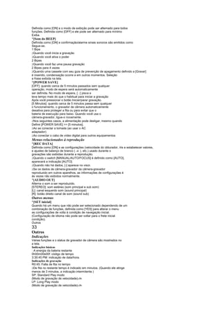Definida como [ON] e o modo de exibição pode ser alternado para todos
funções. Definida como [OFF] e ele pode ser alternado para mínimo
Exiba.
¡
 [Som do BEEP]
Definida como [ON] e confirmação/alarme sinais sonoros são emitidos como
Segue-se.
1 Bipe
 
 Quando você inicia a gravação
 
 Quando você ativa o poder
2 Bipes
 
 Quando você faz uma pausa gravação
2 Bipes para 4 vezes
 
 Quando uma cassete com seu guia de prevenção de apagamento definido a [Gravar]
é inserido, condensação ocorre e em outros momentos. Seleção
a frase exibida na tela.
¡
 [POWER SAVE]
[OFF]: quando cerca de 5 minutos passados sem qualquer
operação, modo de espera será automaticamente
ser definida. No modo de espera, [ ] pisca e
                                   ¤
leva tempo mais do que o habitual para iniciar a gravação
Após você pressionar o botão Iniciar/parar gravação.
[5 Minutos]: quando cerca de 5 minutos passa sem qualquer
o funcionamento, o gravador de câmera automaticamente
desativa para proteger a fita ou para evitar que o
bateria de execução para baixo. Quando você usa o
câmera-gravador, ligue-o novamente.
 
  Nos seguintes casos, a alimentação pode desligar, mesmo quando
Definir [POWER SAVE]  [5 minutos].
 
  Ao se conectar a tomada (ao usar o AC
adaptador)
 
  Ao conectar o cabo de vídeo digital para outros equipamentos
Menus relacionados à reprodução
¡
 [REC DATA]
Definida como [ON] e as configurações (velocidade do obturador, íris e estabelecer valores,
e ajustes de balanço de branco ( -4- ), etc.) usado durante o
gravações são exibidas durante a reprodução.
 
 Quando o switch [MANUAL/AUTO/FOCUS] é definido como [AUTO],
aparecerá a indicação [AUTO].
 
 Quando não há dados, [-] aparece no visor.
 
 Se os dados de câmera-gravador da câmera-gravador
reproduzido em outros aparelhos, as informações de configurações é
às vezes não exibidos normalmente.
¡
 [AUDIO OUT]
Alterna o som a ser reproduzido.
[STEREO]: som estéreo (som principal e sub som)
[L]: canal esquerdo som (sound principal)
[R]: botão direito canal de som (sound sub)
Outros menus
¡
 [SET inicial]
Quando há um menu que não pode ser selecionado dependendo de um
combinação de funções, definida como [YES] para alterar o menu
as configurações de volta à condição de navegação inicial.
(Configuração de idioma não pode ser voltar para o frete inicial
condição).
Outros
33
Outros
Indicações
Várias funções e o status de gravador de câmera são mostrados no
a tela.
Indicações básicas
: A energia da bateria restante
0h00m00s00f: código de tempo
3:30:45 PM: indicação de data/hora.
Indicações de gravação
R0:45: Falta de fita no tempo
 
  De fita no restante tempo é indicado em minutos. (Quando ele atinge
menos de 3 minutos, a indicação intermitente.)
SP: Standard Play modo
(Modo de gravação de velocidade)-19-
LP: Long Play modo
(Modo de gravação de velocidade)-19-
 