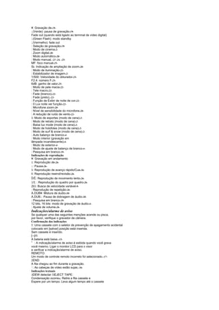 ¥: Gravação de-19-
¤ (Verde): pausa de gravação-19-
Fade out (quando está ligado ao terminal de vídeo digital)
¤ (Green Flash): modo standby
¤ (Vermelho): fade out
: Seleção de gravação-19-
: Modo de cinema-2-
: Zoom digital-20-
: Modo automático-20-
: Modo manual, -23 -24, -25-
MF: foco manual-25-
5 : Indicação de ampliação de zoom-20-
: Modo de iluminação-22-
: Estabilizador de imagem-2-
1/500: Velocidade do obturador-25-
F2.4: número F-25-
6dB: ganho de valor-25-
: Modo de pele macia-22-
: Tele macro-22-
: Fade (branco)-22-
: Fade (preto),-22-
: Função de Exibir de noite de cor-22-
: 0 Lux noite ver função-22-
: Microfone zoom-20-
: Nível de sensibilidade do microfone-20-
: A redução de ruído de vento-22-
© : Modo de esportes (modo de cena)-2-
: Modo de retrato (modo de cena)-2-
: Baixa luz mode (modo de cena)-2-
: Modo de holofotes (modo de cena)-2-
: Modo de surf  snow (modo de cena)-2-
: Auto balanço de branco-4-
: Modo interior (gravação em
lâmpada incandescente)-4-
: Modo de exterior-4-
: Modo de ajuste de balanço de branco-4-
: Pesquisa em branco-19-
Indicações de reprodução
¥: Gravação em andamento
  : Reprodução de-26-
   £
  : Pausa-26-
   ¤
  : Reprodução de avanço rápido/Cue-26-
   ©
    ¦
  : Reprodução rewind/revisão-26-
 $#
  / : Reprodução de movimento lento-26-
%¥
  / : Reprodução do quadro por quadro-26-
   £
  
2 : Busca de velocidade variável-9-
©
: Reprodução de repetição-26-
A.DUB¥: Mistura de áudio-30-
A.DUB : Pausa de dobragem de áudio-30-
        ¤
: Pesquisa em branco-19-
12 bits, 16 bits: modo de gravação de áudio-4-
: Ajuste de volume-26-
Indicações/alarme de aviso
Se qualquer uma das seguintes menções acende ou pisca,
por favor, verifique o gravador de câmera.
Confirmação das indicações
'
  : Uma cassete com o seletor de prevenção de apagamento acidental
colocado em [salvar] posição está inserida.
Sem cassete é inserido.
    
[--]/ :
A bateria está baixa.-15-
(
    : A indicação/alarme de aviso é exibida quando você grava
você mesmo. Ligar o monitor LCD para o visor
e verificar a indicação/alarme de aviso.
REMOTO:
Um modo de controle remoto incorreto foi selecionado.-17-
¥
  END:
A fita chegou ao fim durante a gravação.
)
  : As cabeças de vídeo estão sujas.-36-
Indicações textuais
¢               ¢
  DEW detectar / EJECT TAPE:
Condensação ocorreu. Retire a fita cassete e
Espere por um tempo. Leva algum tempo até o cassete
 
