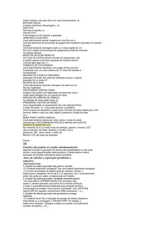 titular é aberta, mas isso não é um mau funcionamento.-36-
BATERIA FRACA:
a bateria está fraca. Recarregá-lo. -10-
SEM FITA:
Sem fita é inserida.-12-
FIM DE FITA:
A fita chegou ao fim durante a gravação.
VERIFIQUE A GUIA REC:
Você está tentando gravar imagens em uma fita com o
controle deslizante de prevenção de apagamento acidental colocados em [salvar]
posição.
Você está tentando dobragem áudio ou a cópia digital em um
fita com o seletor de prevenção de apagamento acidental colocado
na posição [salvar].
MODO DE SELEÇÃO REMOTO:
Um modo de controle remoto incorreto foi selecionado. Isto
é exibido apenas a primeira operação de controle remoto
controle após ligar-nos.-17-
FORMATO DE FITA ERRADO:
Você está tentando reproduzir uma seção de fita que tem
foi gravado com um outro sistema de TV. Esta fita cassete é
incompatíveis.
INCAPAZ DE A.DUB (LP GRAVADO):
Dobragem de áudio não pode ser realizada porque o original
gravação foi no modo LP.
INCAPAZ DE A.DUB:
Você está tentando executar dobragem de áudio em um
fita não registadas.
PROTEGIDOS CONTRA CÓPIA:
Imagens não podem ser registradas corretamente, pois o
médio está protegido por um guarda de cópia.
PRECISA DE LIMPEZA DE CABEÇA:
As cabeças de vídeo estão sujas.-36-
PRESSIONE O BOTÃO DE RESET:
Uma irregularidade no equipamento tem sido detected.Press
o botão de reset ( -8- ). Isso pode resolver o problema.
Você conecta um dispositivo, exceto para o formato de vídeo digital para o DV
terminal. Retire o cabo de vídeo digital e pressione o botão de reset
(-8-).
MUDE PARA O MODO MANUAL:
Você está tentando selecionar o item sobre o modo de cena]
Quando liga o [AUTO/MANUAL/FOCUS] é definida como [AUTO].
INVERTA O MONITOR LCD:
No momento do 0 Lux noite modo de exibição, quando o monitor LCD
não é revertida, ele exibe. Quando o monitor LCD é
girada por 180 ° para a lente, o brilho da
Monitor LCD não pode ser ajustada.

Outros
34
Funções não podem ser usadas simultaneamente
Algumas funções no gravador de câmera são desabilitadas ou não pode
devido a suas especificações seleccionados. A tabela abaixo mostra
exemplos de funções restringidos pelas condições.
Antes de solicitar a reparação (problemas e
soluções)
Alimentação/corpo
1: O poder da câmera-gravador não pode ser ativado.
• É a bateria totalmente carregada? Use uma bateria totalmente carregada.
• O circuito de proteção da bateria pode ter operado. Anexar o
bateria para o adaptador de CA de 5 a 10 segundos. Se o camerarecorder
ainda não pode ser usado, a bateria está com defeito.
2: O poder da câmera-gravador é desligado automaticamente.
• Se você definir a [POWER SAVE] to [5 minutos] e não
operar o câmera-gravador para cerca de 5 minutos contínuos,
o poder é automaticamente desativado para proteção de fita e
conservação de energia. Para retomar a gravação, vire o [OFF/ON]
switch [Off]. Em seguida, transformá-lo [ON] novamente. ( -4- )
3: O poder da câmera-gravador não permanecer na longa
suficiente.
• É a bateria fraca? Se a indicação de energia da bateria restante é
intermitente ou a mensagem LOW BATTERY for exibida, o
bateria tem atropelar. Carregue a bateria ou anexar uma totalmente
cobrado da bateria. ( -10- )
 