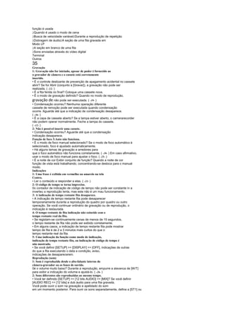 função é usada
 
 Quando é usado o modo de cena
                              
 Busca de velocidade variável Durante a reprodução de repetição
                     
 Dobragem de áudio A seção de uma fita gravada em
Modo LP
 
 A seção em branco de uma fita
 
 Sons enviadas através do vídeo digital
Terminal
Outros
35
Gravação
1: Gravação não for iniciado, apesar de poder é fornecido ao
o gravador de câmera e o cassete está corretamente
inserido.
• É o controle deslizante de prevenção de apagamento acidental no cassete
abrir? Se for Abrir (conjunto a [Gravar]), a gravação não pode ser
realizada. ( -12- )
• É a fita ferida no final? Coloque uma cassete nova.
• É o modo de gravação definido? Quando no modo de reprodução,
gravação de não pode ser executada. ( -19- )
• Condensação ocorreu? Nenhuma operação diferente
cassete de remoção pode ser executada quando condensação
ocorre. Aguarde até que a indicação de condensação desaparece.
( -36- )
• É a capa de cassete aberto? Se a tampa estiver aberto, o camerarecorder
não podem operar normalmente. Feche a tampa do cassete.
( -12- )
2: Não é possível inserir uma cassete.
• Condensação ocorreu? Aguarde até que a condensação
indicação desaparece.
Função de foco 3:Auto não funciona.
• É o modo de foco manual selecionado? Se o modo de foco automático é
selecionado, foco é ajustado automaticamente.
• Há alguns temas de gravação e arredores para
que o foco automático não funciona corretamente. ( -39- ) Em caso afirmativo,
usar o modo de foco manual para ajustar o foco. ( -25- )
• É a noite de cor Exibir conjunto de função? Quando a noite de cor
função de vista está trabalhando, concentrando-se desloca para o manual
modo.
Indicações
1: Uma frase é exibida em vermelho ou amarelo na tela
Centro.
• Ler o conteúdo e responder a elas. ( -33- )
2: O código de tempo se torna impreciso.
0o contador de indicação de código de tempo não pode ser constante in a
inverteu a reprodução lenta, mas este não é um mau funcionamento.
3: A indicação de tempo restante fita desaparece.
• A indicação de tempo restante fita pode desaparecer
temporariamente durante a reprodução do quadro por quadro ou outro
operação. Se você continuar ordinário de gravação ou de reprodução, o
indicação é restaurada.
4: O tempo restante de fita indicação não coincide com o
tempo restante real da fita.
• Se registam-se continuamente cenas de menos de 15 segundos,
o tempo restante de fita não pode ser exibido corretamente.
• Em alguns casos, a indicação de tempo restante fita pode mostrar
tempo de fita é de 2 a 3 minutos mais curtos do que o
tempo restante real da fita.
5: Uma indicação da função como modo de indicação,
indicação de tempo restante fita, ou indicação de código de tempo é
não mostrado.
• Se você definir [SETUP]  [DISPLAY]  [OFF], indicações de outras
do que a fita executando o data e condição, aviso,
indicações de desaparecerem.
Reprodução (som)
1: Som é reproduzido desde o alto-falante interno do
câmera-gravador ou os fones de ouvido.
0é o volume muito baixo? Durante a reprodução, empurre a alavanca de [W/T]
para exibir a indicação do volume e ajustá-lo. ( -26- )
2: Sons diferentes são reproduzidas ao mesmo tempo.
• Você ter definido [SETUP]  [12 bits AUDIO]  [MIX]? Se você definir
[AUDIO REC]  [12 bits] e dub áudio para uma fita gravada,
Você pode ouvir o som na gravação e apelidado do som
em um momento posterior. Para ouvir os sons separadamente, defina a [ST1] ou
 
