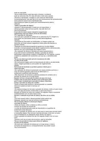 pode ser executada.
 
  Se os chefes ficarem sujos logo após a limpeza, o problema
pode ser atribuída à fita. Em caso afirmativo, tente outro cassete.
 
  Durante a reprodução, a imagem ou som pode ser interrompida
momentaneamente, mas este não é um mau funcionamento da camerarecorder.
(Uma possível causa é que a reprodução seja
interrompida por sujeira ou poeira que momentaneamente adere a
cabeças).
¡
 Sobre o gravador de câmera
 
  Quando o câmera-gravador é usado por um longo tempo, o
câmera-gravador corpo torna-se quente, mas este não é um
mau funcionamento.
O gravador de câmera manter afastado de magnetização
equipamentos como um celulares, fornos de microondas,
TVs e aparelhos de vídeo game.
 
  Se você usar o gravador de câmera em ou perto de uma TV, imagens ou
sons podem ser perturbados devido a ondas eletromagnéticas
radiação.
 
  Gravações em fita podem ser danificadas, ou imagens podem ser
distorcida, por fortes campos magnéticos criados pelos alto-falantes ou
grandes motores.
 
  Radiação de onda electromagnéticos gerada por circuitos digitais
incluindo o microprocessador pode afectar negativamente a camerarecorder,
fazendo com que a perturbação das imagens e sons.
 
  Se o gravador de câmera é afectado por esses equipamentos e
é que não funcione corretamente, desligar o gravador de câmera
alimentação e desconectar a bateria ou adaptador AC. Em seguida, conecte
a bateria ou adaptador CA novamente e por sua vez, o camerarecorder
poder.
Não use sua câmera-gravador perto de transmissores de rádio
ou cabos de alta tensão.
 
  Se você gravar imagens perto de transmissores de rádio ou de alta tensão
cabos, imagens gravadas ou sons podem ser negativamente
afetado.
Pulverização de inseticidas ou produtos químicos voláteis para o
câmera-gravador.
 
  Se o gravador de câmera é pulverizado com esses produtos químicos, o
corpo de câmera-gravador pode tornar-se deformado e o
acabamento superficial pode descascar.
 
  Não disponham de borracha ou plásticos produtos em contacto com o
gravador de câmera por um longo tempo.
Quando você usa o seu gravador de câmera em uma areia ou pó
Coloque como em uma praia, não deixe areia ou fina poeira obter
para o corpo e terminais para o gravador de câmera. Além disso,
protege o gravador de câmera de se molhar.
 
  Areia ou poeira pode danificar a câmera-gravador ou cassetes.
(Deve ter cuidado ao inserir e remover um
cassete).
 
  Se salpicos de água do mar para o gravador de câmera, molhe um pano macio
pano com água da torneira, torcê-lo bem e usá-lo para limpar o
gravador de câmera do corpo com cuidado. Em seguida, limpe-o novamente
cuidadosamente com um pano macio e seco.
Durante a realização do gravador de câmera, não deixe cair ou colisão
ele.
 
  Um forte impacto sobre o câmera-gravador pode quebrar seu
habitação, fazendo com que ele funcione incorretamente.
Não use benzina, diluente ou álcool para limpeza
o gravador de câmera.
 
  Antes da limpeza, retirar a bateria ou retire a corrente
conduzir da tomada de corrente AC.
 
  o corpo de câmera-gravador pode ser descolorido e a superfície de
acabamento pode descascar.
 
  Limpe o gravador de câmera com um pano seco e macio para remover poeira
e impressões digitais. Para remover manchas teimosas, torcer bem um pano
que é embebida em um detergente neutro diluído com água e
Limpe o gravador de câmera com ele. Em seguida, limpe-o com um seco
pano.
 
  Quando você usa um pano de pó químico, siga as instruções.
Não use este gravador de câmera para efeitos de vigilância
ou outro uso de negócios.
 
  Se você usar o gravador de câmera por um longo tempo, o interno
aumentos de temperatura e, consequentemente, isso podem causar
mau funcionamento.
 