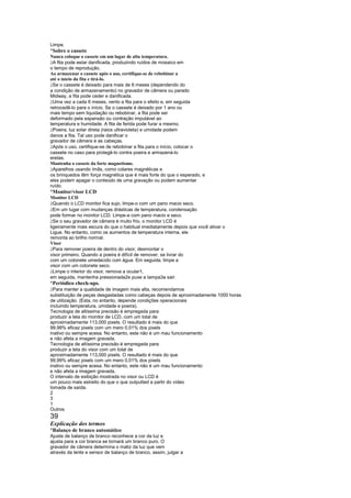 Limpe.
¡
 Sobre o cassete
Nunca coloque o cassete em um lugar de alta temperatura.
 
 A fita pode estar danificada, produzindo ruídos de mosaico em
o tempo de reprodução.
Ao armazenar o cassete após o uso, certifique-se de rebobinar a
até o início da fita e tirá-lo.
 
 Se o cassete é deixado para mais de 6 meses (dependendo do
a condição de armazenamento) no gravador de câmera ou parado
Midway, a fita pode ceder e danificada.
 
 Uma vez a cada 6 meses, vento a fita para o efeito e, em seguida
retrocedê-lo para o início. Se o cassete é deixado por 1 ano ou
mais tempo sem liquidação ou rebobinar, a fita pode ser
deformado pela expansão ou contração imputável ao
temperatura e humidade. A fita de ferida pode furar a mesmo.
 
 Poeira, luz solar direta (raios ultravioleta) e umidade podem
danos a fita. Tal uso pode danificar o
gravador de câmera e as cabeças.
 
 Após o uso, certifique-se de rebobinar a fita para o início, colocar o
cassete no caso para protegê-lo contra poeira e armazená-lo
eretas.
Mantenha o cassete da forte magnetismo.
 
 Aparelhos usando ímãs, como colares magnéticas e
os brinquedos têm força magnética que é mais forte do que o esperado, e
eles podem apagar o conteúdo de uma gravação ou podem aumentar
ruído.
¡
 Monitor/visor LCD
Monitor LCD
 
  Quando o LCD monitor fica sujo, limpe-o com um pano macio seco.
 
  Em um lugar com mudanças drásticas de temperatura, condensação
pode formar no monitor LCD. Limpe-a com pano macio e seco.
 
  Se o seu gravador de câmera é muito frio, o monitor LCD é
ligeiramente mais escura do que o habitual imediatamente depois que você ativar o
Ligue. No entanto, como os aumentos de temperatura interna, ele
remonta ao brilho normal.
Visor
 
  Para remover poeira de dentro do visor, desmontar o
visor primeiro. Quando a poeira é difícil de remover, se livrar do
com um cotonete umedecido com água. Em seguida, limpe a
visor com um cotonete seco.
 
  Limpe o interior do visor, remova a ocular1,
em seguida, mantenha pressionada2e puxe a tampa3a sair.
¡
 Periódico check-ups.
 
  Para manter a qualidade de imagem mais alta, recomendamos
substituição de peças desgastadas como cabeças depois de aproximadamente 1000 horas
de utilização. (Esta, no entanto, depende condições operacionais
incluindo temperatura, umidade e poeira).
Tecnologia de altíssima precisão é empregada para
produzir a tela do monitor de LCD, com um total de
aproximadamente 113,000 pixels. O resultado é mais do que
99,99% eficaz pixels com um mero 0,01% dos pixels
inativo ou sempre acesa. No entanto, este não é um mau funcionamento
e não afeta a imagem gravada.
Tecnologia de altíssima precisão é empregada para
produzir a tela do visor com um total de
aproximadamente 113,000 pixels. O resultado é mais do que
99,99% eficaz pixels com um mero 0,01% dos pixels
inativo ou sempre acesa. No entanto, este não é um mau funcionamento
e não afeta a imagem gravada.
O intervalo de exibição mostrada no visor ou LCD é
um pouco mais estreito do que o que outputted a partir do vídeo
tomada de saída.
2
3
1
Outros
39
Explicação dos termos
¡
 Balanço de branco automático
Ajuste de balanço de branco reconhece a cor da luz e
ajusta para a cor branca se tornará um branco puro. O
gravador de câmera determina o matiz da luz que vem
através da lente e sensor de balanço de branco, assim, julgar a
 