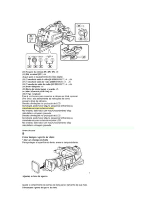 (34) Soquete de entrada DC [DC IN] -10-
(35) DV terminal [DV] -20-
 
 Ligue para o equipamento de vídeo digital.
(36)Tomada de saída S-vídeo [S-VIDEO OUT] -9- , -28-
(37)Tomada de saída de vídeo [VIDEO OUT] -9- , -28-
(38)Tomadas de saída de áudio [AUDIO OUT] -9- , -28-
(39)Poder lâmpada -13-
(40)Botão de iniciar/parar gravação -19-
(41)On/Off switch [OFF/ON] -13-
(42)Tripé recipiente
Este é um buraco para conectar a câmera ao tripé opcional.
(Por favor, leia atentamente as instruções de como
anexar o tripé da câmera).
Devido a limitações na produção de LCD
tecnologia, pode haver alguns pequenos brilhantes ou
manchas escuras na tela do visor.
No entanto, este não é um mau funcionamento e faz
não afetam a imagem gravada.
Devido a limitações na produção de LCD
tecnologia, pode haver alguns pequenos brilhantes ou
manchas escuras na tela do monitor LCD.
No entanto, este não é um mau funcionamento e faz
não afetam a imagem gravada.

Antes de usar
9
Lente tampa e aperto de cinto
¡
 Anexar a tampa da lente
Para proteger a superfície da lente, anexe a tampa da lente.




                                                                     ¡

Ajustar a cinta de aperto


Ajuste o comprimento da correia de Grip para o tamanho da sua mão.
1Desanexar a ponta do aperto de cinto.
 