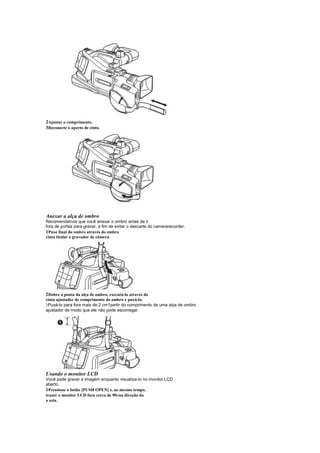 2Ajustar o comprimento.
3Reconecte o aperto de cinto.




Anexar a alça de ombro
Recomendamos que você anexar o ombro antes de ir
fora de portas para gravar, a fim de evitar o descarte do camerarecorder.
1Puxe final do ombro através do ombro
cinta titular o gravador de câmera.




2Dobre a ponta da alça de ombro, executá-lo através do
cinta ajustador de comprimento do ombro e puxá-lo.
 
 Puxá-lo para fora mais de 2 cm1partir do comprimento de uma alça de ombro
ajustador de modo que ele não pode escorregar.




Usando o monitor LCD
Você pode gravar a imagem enquanto visualiza-lo no monitor LCD
aberto.
1Pressione o botão [PUSH OPEN] e, ao mesmo tempo,
trazer o monitor LCD fora cerca de 90 na direção da
                                     
a seta.
 