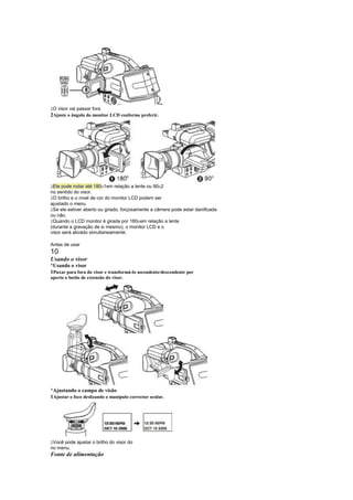  
 O visor vai passar fora
2Ajuste o ângulo do monitor LCD conforme preferir.




 
 Ele pode rodar até 180 1em relação a lente ou 90 2
                                                   
no sentido do visor.
 
 O brilho e o nível de cor do monitor LCD podem ser
ajustado o menu.
 
 Se ele estiver aberto ou girado, forçosamente a câmera pode estar danificada
ou não.
 
 Quando o LCD monitor é girada por 180 em relação a lente
                                          
(durante a gravação de si mesmo), o monitor LCD e o
visor será ativado simultaneamente.

Antes de usar
10
Usando o visor
¡
 Usando o visor
1Puxar para fora do visor e transformá-lo ascendente/descendente por
aperto o botão de extensão do visor.




¡
 Ajustando o campo de visão
1Ajustar o foco deslizando o manípulo corrector ocular.




 
 Você pode ajustar o brilho do visor do
no menu.
Fonte de alimentação
 