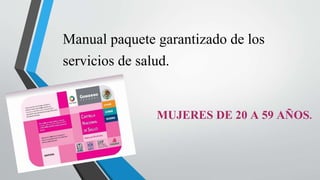 Manual paquete garantizado de los
servicios de salud.
MUJERES DE 20 A 59 AÑOS.
 