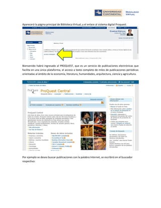 Aparecerá la página principal de Biblioteca Virtual, y el enlace al sistema digital Proquest.

Bienvenido habrá ingresado al PROQUEST, que es un servicio de publicaciones electrónicas que
facilita en una única plataforma, el acceso a texto completo de miles de publicaciones periódicas
orientadas al ámbito de la economía, literatura, humanidades, arquitectura, ciencia y agricultura.

Por ejemplo se desea buscar publicaciones con la palabra Internet, se escribirá en el buscador
respectivo:

 