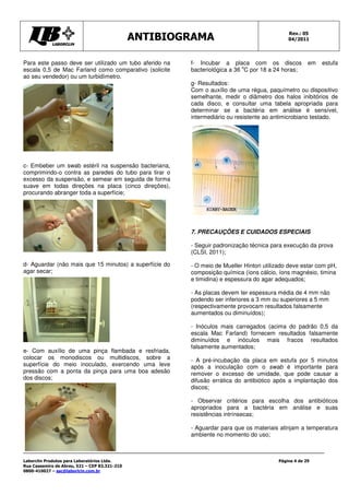 ANTIBIOGRAMA Rev.: 05
04/2011
Laborclin Produtos para Laboratórios Ltda.
Rua Cassemiro de Abreu, 521 – CEP 83.321-210
0800-410027 – sac@laborlcin.com.br
Página 4 de 29
Para este passo deve ser utilizado um tubo aferido na
escala 0,5 de Mac Farland como comparativo (solicite
ao seu vendedor) ou um turbidímetro.
c- Embeber um swab estéril na suspensão bacteriana,
comprimindo-o contra as paredes do tubo para tirar o
excesso da suspensão, e semear em seguida de forma
suave em todas direções na placa (cinco direções),
procurando abranger toda a superfície;
d- Aguardar (não mais que 15 minutos) a superfície do
agar secar;
e- Com auxílio de uma pinça flambada e resfriada,
colocar os monodiscos ou multidiscos, sobre a
superfície do meio inoculado, exercendo uma leve
pressão com a ponta da pinça para uma boa adesão
dos discos;
f- Incubar a placa com os discos em estufa
bacteriológica a 36
o
C por 18 a 24 horas;
g- Resultados:
Com o auxílio de uma régua, paquímetro ou dispositivo
semelhante, medir o diâmetro dos halos inibitórios de
cada disco, e consultar uma tabela apropriada para
determinar se a bactéria em análise é sensível,
intermediário ou resistente ao antimicrobiano testado.
7. PRECAUÇÕES E CUIDADOS ESPECIAIS
- Seguir padronização técnica para execução da prova
(CLSI, 2011);
- O meio de Mueller Hinton utilizado deve estar com pH,
composição química (íons cálcio, íons magnésio, timina
e timidina) e espessura do agar adequados;
- As placas devem ter espessura média de 4 mm não
podendo ser inferiores a 3 mm ou superiores a 5 mm
(respectivamente provocam resultados falsamente
aumentados ou diminuídos);
- Inóculos mais carregados (acima do padrão 0,5 da
escala Mac Farland) fornecem resultados falsamente
diminuídos e inóculos mais fracos resultados
falsamente aumentados;
- A pré-incubação da placa em estufa por 5 minutos
após a inoculação com o swab é importante para
remover o excesso de umidade, que pode causar a
difusão errática do antibiótico após a implantação dos
discos;
- Observar critérios para escolha dos antibióticos
apropriados para a bactéria em análise e suas
resistências intrínsecas;
- Aguardar para que os materiais atinjam a temperatura
ambiente no momento do uso;
 