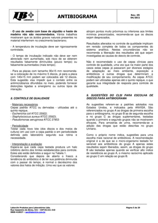 ANTIBIOGRAMA Rev.: 05
04/2011
Laborclin Produtos para Laboratórios Ltda.
Rua Cassemiro de Abreu, 521 – CEP 83.321-210
0800-410027 – sac@laborlcin.com.br
Página 5 de 29
- O uso de swabs com base de algodão e haste de
madeira não são recomendados. Vários trabalhos
mostraram que os ácidos graxos naturais presentes no
material interferirem no crescimento bacteriano;
- A temperatura de incubação deve ser rigorosamente
controlada;
- O tempo de incubação indicado não deve ser nem
abreviado nem aumentado, sob risco de se obterem
resultados falsamente diminuídos (pouco tempo) ou
falsamente aumentados (mais tempo);
- Para as placas com tamanho 90x15 mm recomenda-
se a colocação de no máximo 5 discos, já para a placa
com 140x15 mm podem ser colocados até 12 discos.
Esta sugestão visa impedir que o contato entre os
antimicrobianos difundidos no meio, podendo fornecer
distorções ligadas a sinergismo ou outros tipos de
interação.
8. CONTROLE DE QUALIDADE
- Materiais necessários
Cepas padrão ATCC ou derivadas - utilizadas até o
quinto repique.
- Escherichia coli ATCC 25922;
- Staphylococcus aureus ATCC 25923;
- Pseudomonas aeruginosa ATCC 27853
- Periodicidade
Testar cada novo lote (dos discos e dos meios de
cultura) em uso com a cepa padrão e em periodicidade
definida pelo laboratório segundo sua rotina e
necessidade.
- Interpretação e avaliação
Espera-se que cada cepa testada produza um halo
inibitório dentro dos limites estabelecidos para controle.
Estes são estão definidos a seguir na Tabela 1.
Considerando que depois de aberto o frasco a
tendência do antibiótico é de ter sua potência diminuída
com o passar do tempo, é normal o decréscimo dos
valores dos halos de inibição. Uma vez que os valores
atinjam pontos muito próximos ou inferiores aos limites
mínimos preconizados, recomenda-se que os discos
sejam desprezados.
Resultados alterados no controle de qualidade implicam
em revisão completa de todos os componentes do
sistema analítico. Nestas circunstâncias não se
recomenda a liberação dos resultados até que sejam
investigadas as causas do desvio de controle.
Não é recomendado o uso de cepas clínicas para
controle de qualidade, uma vez que na maior parte dos
casos estas cepas já passaram por diversos estágios
de adaptação ao meio ambiente, exposição a
antibióticos e outras drogas que determinam a
modificação de seu comportamento. As cepas ATCC
podem ser utilizadas apenas até o quinto repique, o que
garante sua integridade de resposta para controle de
qualidade.
9. SUGESTÕES DO CLSI PARA ESCOLHA DE
DISCOS PARA ANTIBIOGRAMA
As sugestões referem-se a padrões adotados nos
Estados Unidos, e indicados pela ANVISA. São
referenciados no grupo A as drogas de primeira escolha
para o antibiograma, no grupo B as de segunda escolha
e no grupo C as drogas suplementares, testadas
quando o primeiro e segundo grupos não se mostrarem
eficazes. Para amostras de urina, recomenda-se a
adição das drogas que estão descritas no grupo
Urinário.
Como o próprio nome indica, sugestões para uma
escolha mais racional de antibióticos. A recomendação
original é a de que se o micro-organismo testado for
sensível aos antibióticos do grupo A apenas estes
resultados sejam liberados, assim, as drogas do grupo
B são testadas apenas quando se verificar alto índice
de resistência ao grupo A, o mesmo raciocínio aplicado
ao grupo C em relação ao grupo B.
 
