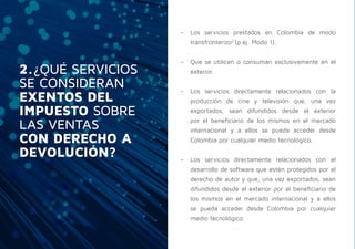 2.¿QUÉ SERVICIOS
SE CONSIDERAN
EXENTOS DEL
IMPUESTO SOBRE
LAS VENTAS
CON DERECHO A
DEVOLUCIÓN?
-- Los servicios prestados en Colombia de modo
transfronterizo2
(p.ej. Modo 1).
-- Que se utilicen o consuman exclusivamente en el
exterior.
-- Los servicios directamente relacionados con la
producción de cine y televisión que, una vez
exportados, sean difundidos desde el exterior
por el beneficiario de los mismos en el mercado
internacional y a ellos se pueda acceder desde
Colombia por cualquier medio tecnológico.
-- Los servicios directamente relacionados con el
desarrollo de software que estén protegidos por el
derecho de autor y que, una vez exportados, sean
difundidos desde el exterior por el beneficiario de
los mismos en el mercado internacional y a ellos
se pueda acceder desde Colombia por cualquier
medio tecnológico.
 