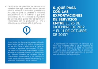 6.¿QUÉ PASA
CON LAS
EXPORTACIONES
DE SERVICIOS
ENTRE EL 26 DE
DICIEMBRE DE 2012
Y EL 11 DE OCTUBRE
DE 2013?
•	 Certificación del prestador del servicio o su
representante legal, si se trata de una persona
jurídica, en la que se manifieste que el servicio
fue prestado para ser utilizado o consumido
exclusivamente en el exterior y que dicha
circunstancia le fue advertida al importador
del servicio, salvo que se trate de los servicios
relacionados con la producción de cine y
televisión y con el desarrollo de software.
Las operaciones de exportación de servicios que
hayan sido realizadas entre el 26 de diciembre de
2012 y el 11 de octubre de 2013 no requerirán
el registro previo del contrato. Por lo anterior, el
registro no será requisito para acceder a la exención
o para la solicitud de la devolución.
Importante: los documentos que acrediten la
exportación del servicio podrán conservarse
en versión física o electrónica y deberán
contener la siguiente información: (i) valor
del servicio o forma de determinarlo, (ii) país
a donde se exporta el servicio, (iii) descripción
del servicio prestado de acuerdo con la
clasificación internacional y (iv) nombre o
razón social del adquirente del servicio y su
domicilio o residencia en el exterior.
 